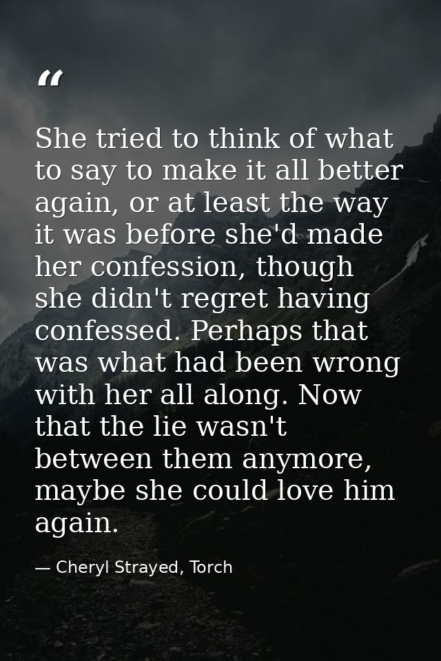 She tried to think of what to say to make it all better again, or at least the way it was before she'd made her confessi — Cheryl Strayed, Torch