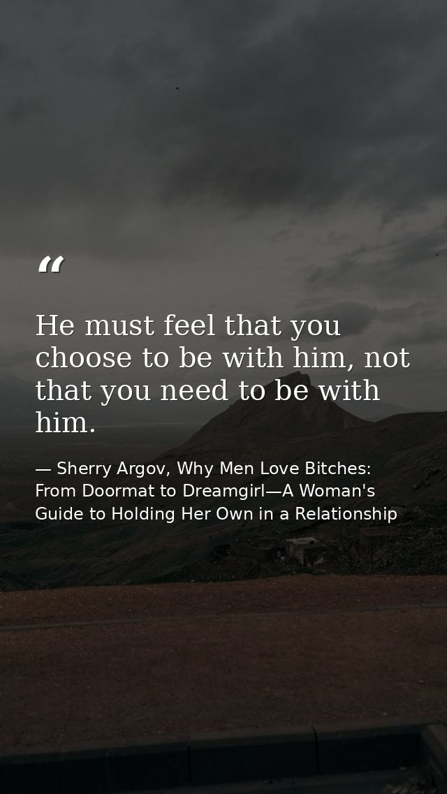 He must feel that you choose to be with him, not that you need to be with him. — Sherry Argov, Why Men Love Bitches: From Doormat to Dreamgirl—A Woman's Guide to Holding Her Own in a Relationship