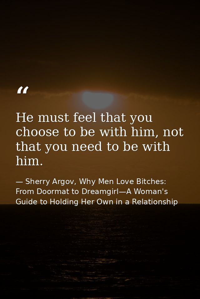 He must feel that you choose to be with him, not that you need to be with him. — Sherry Argov, Why Men Love Bitches: From Doormat to Dreamgirl—A Woman's Guide to Holding Her Own in a Relationship