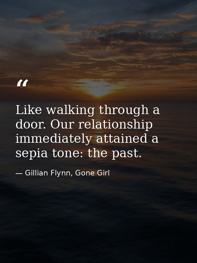 Like walking through a door. Our relationship immediately attained a sepia tone: the past. — Gillian Flynn, Gone Girl