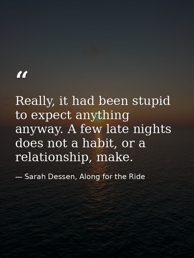 Really, it had been stupid to expect anything anyway. A few late nights does not a habit, or a relationship, make. — Sarah Dessen, Along for the Ride