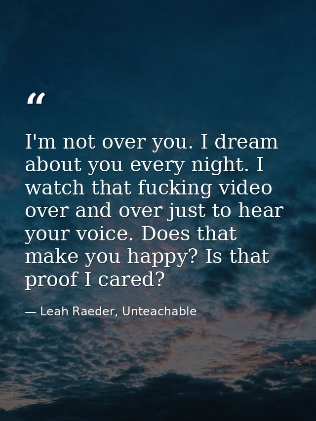 I'm not over you. I dream about you every night. I watch that fucking video over and over just to hear your voice. Does  — Leah Raeder, Unteachable