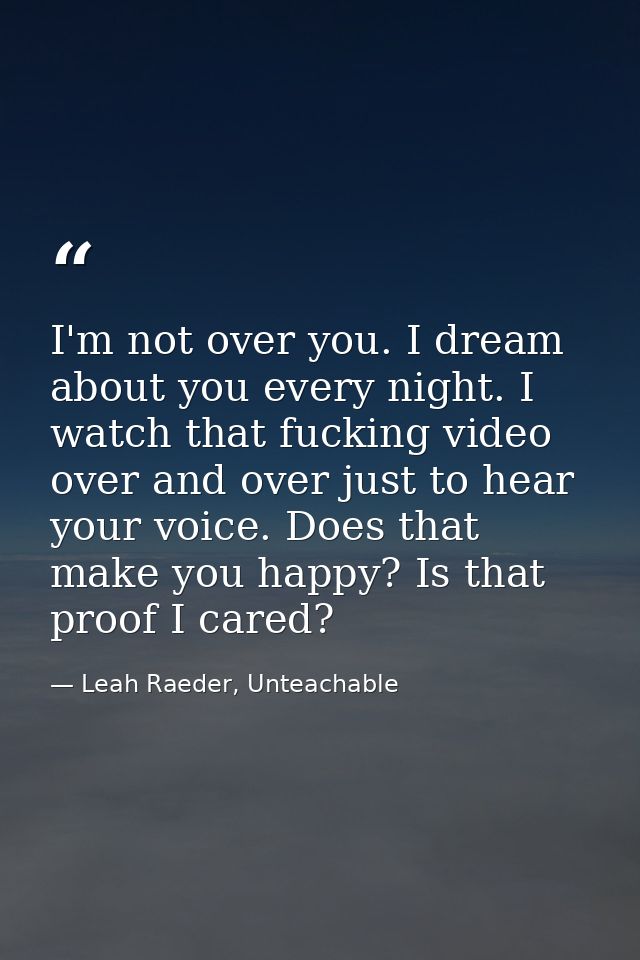 I'm not over you. I dream about you every night. I watch that fucking video over and over just to hear your voice. Does  — Leah Raeder, Unteachable