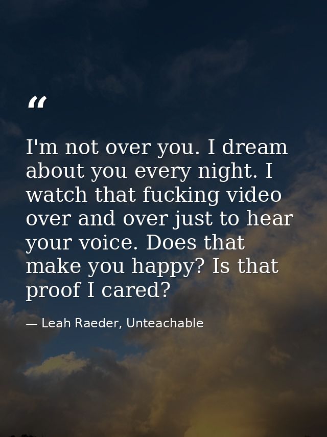 I'm not over you. I dream about you every night. I watch that fucking video over and over just to hear your voice. Does  — Leah Raeder, Unteachable