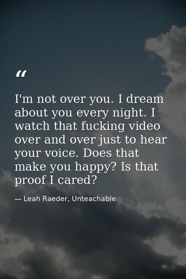 I'm not over you. I dream about you every night. I watch that fucking video over and over just to hear your voice. Does  — Leah Raeder, Unteachable