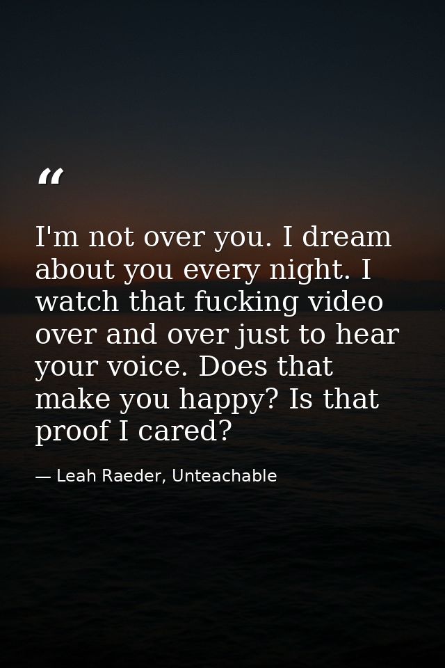 I'm not over you. I dream about you every night. I watch that fucking video over and over just to hear your voice. Does  — Leah Raeder, Unteachable