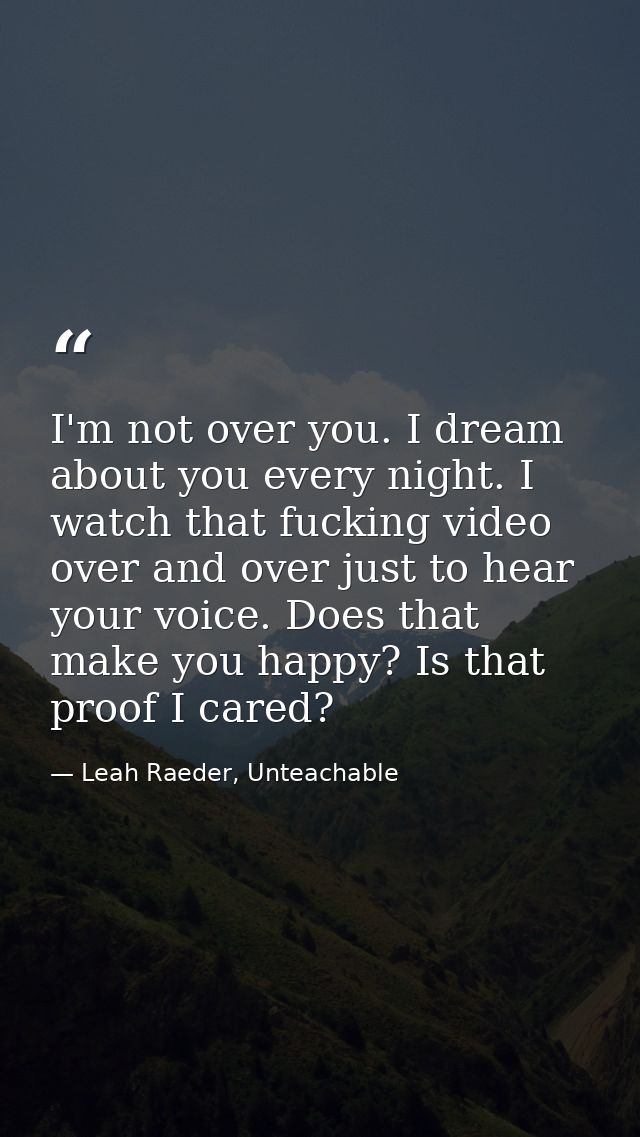 I'm not over you. I dream about you every night. I watch that fucking video over and over just to hear your voice. Does  — Leah Raeder, Unteachable
