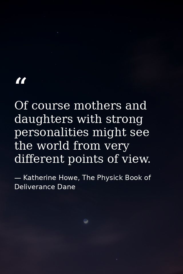 Of course mothers and daughters with strong personalities might see the world from very different points of view. — Katherine Howe, The Physick Book of Deliverance Dane
