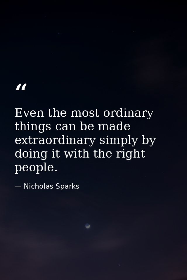 Even the most ordinary things can be made extraordinary simply by doing it with the right people. — Nicholas Sparks