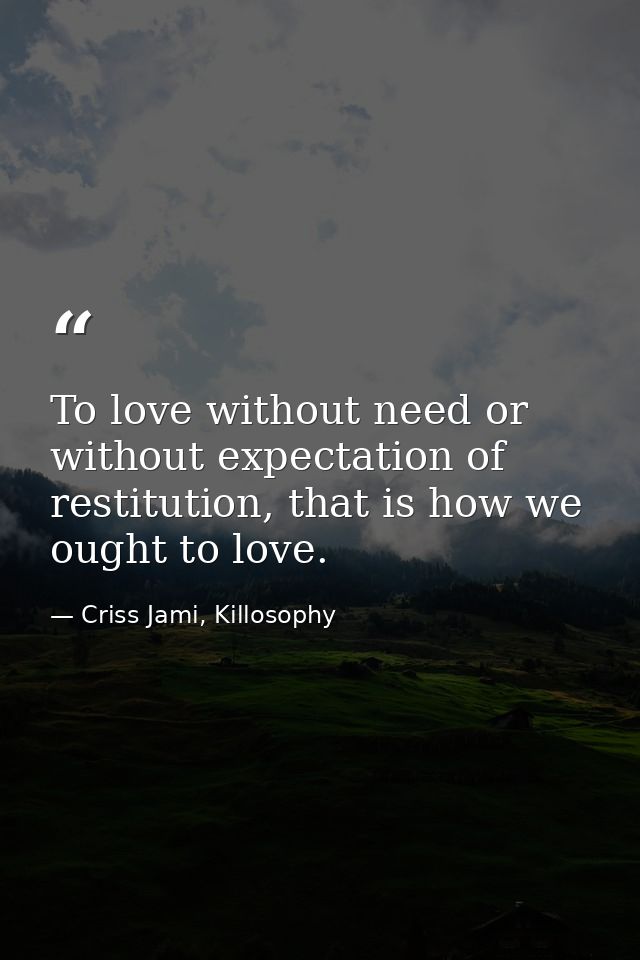 To love without need or without expectation of restitution, that is how we ought to love. — Criss Jami, Killosophy