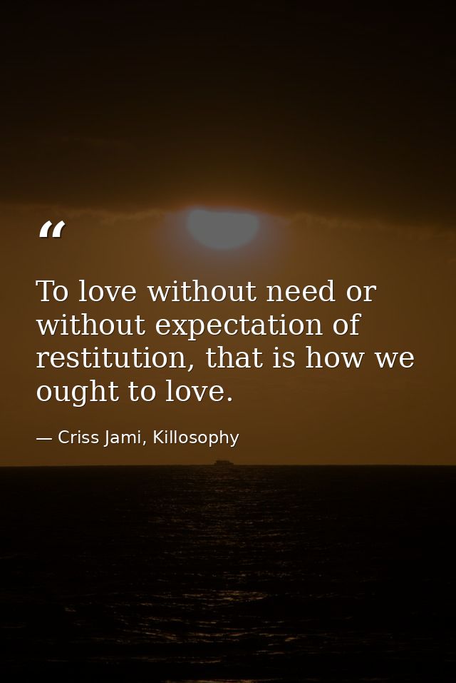 To love without need or without expectation of restitution, that is how we ought to love. — Criss Jami, Killosophy
