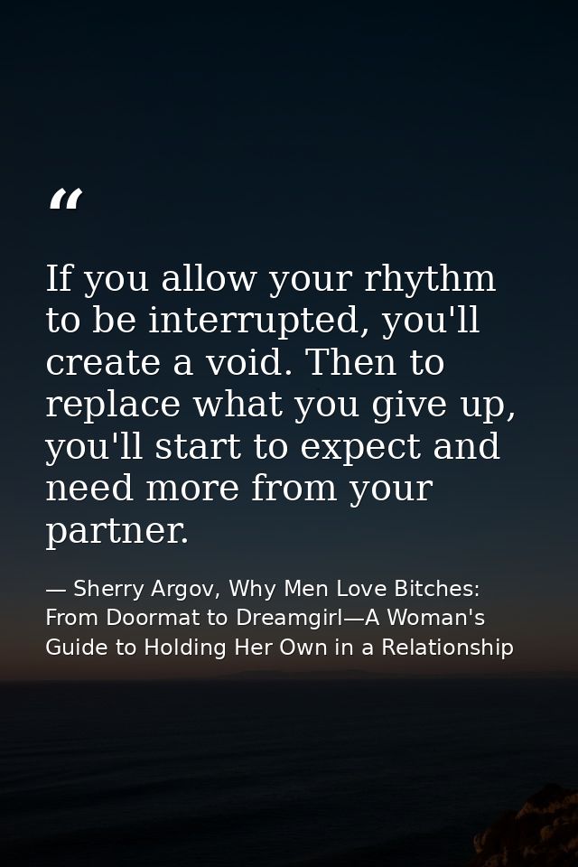 If you allow your rhythm to be interrupted, you'll create a void. Then to replace what you give up, you'll start to expe — Sherry Argov, Why Men Love Bitches: From Doormat to Dreamgirl—A Woman's Guide to Holding Her Own in a Relationship