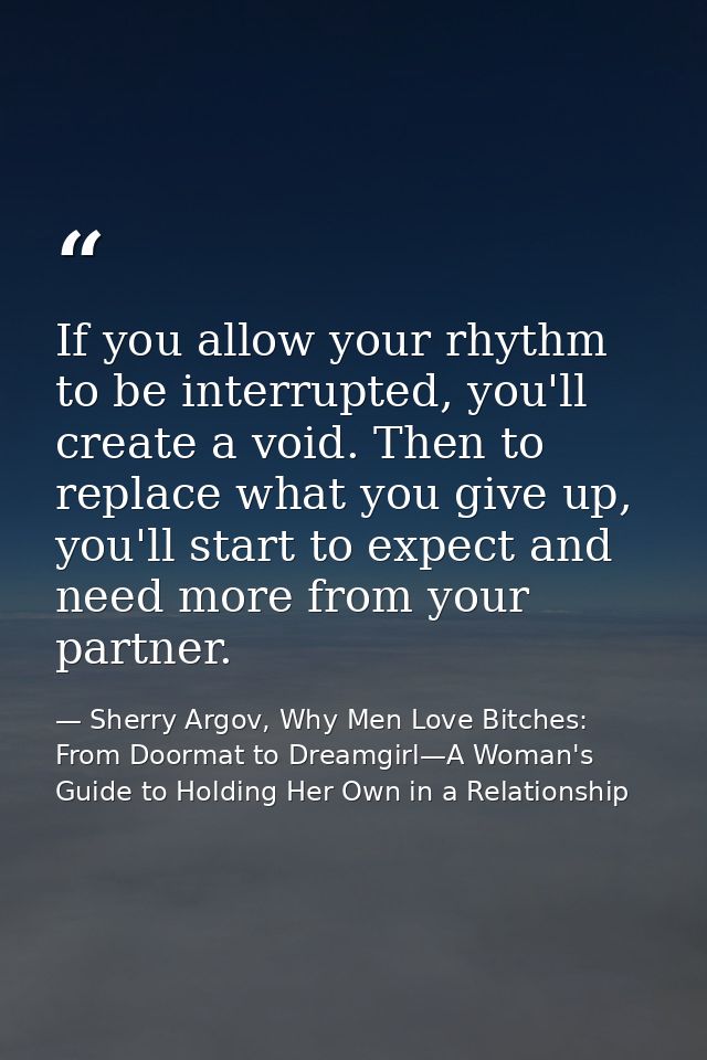 If you allow your rhythm to be interrupted, you'll create a void. Then to replace what you give up, you'll start to expe — Sherry Argov, Why Men Love Bitches: From Doormat to Dreamgirl—A Woman's Guide to Holding Her Own in a Relationship