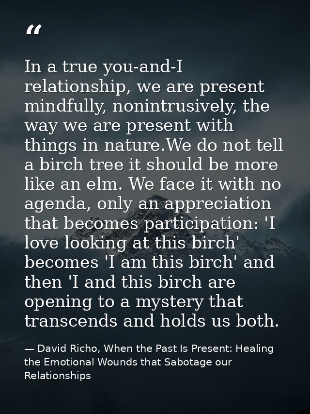 In a true you-and-I relationship, we are present mindfully, nonintrusively, the way we are present with things in nature — David Richo, When the Past Is Present: Healing the Emotional Wounds that Sabotage our Relationships