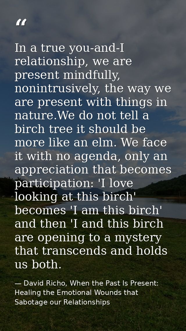 In a true you-and-I relationship, we are present mindfully, nonintrusively, the way we are present with things in nature — David Richo, When the Past Is Present: Healing the Emotional Wounds that Sabotage our Relationships