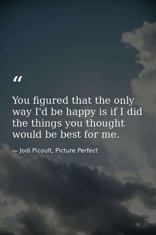 You figured that the only way I'd be happy is if I did the things you thought would be best for me. — Jodi Picoult, Picture Perfect