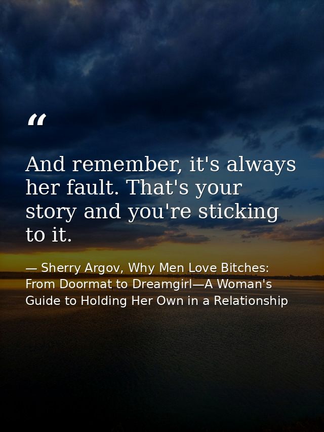 And remember, it's always her fault. That's your story and you're sticking to it. — Sherry Argov, Why Men Love Bitches: From Doormat to Dreamgirl—A Woman's Guide to Holding Her Own in a Relationship