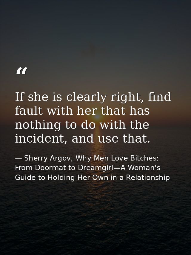 If she is clearly right, find fault with her that has nothing to do with the incident, and use that. — Sherry Argov, Why Men Love Bitches: From Doormat to Dreamgirl—A Woman's Guide to Holding Her Own in a Relationship