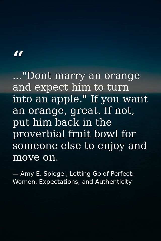 ..."Dont marry an orange and expect him to turn into an apple." If you want an orange, great. If not, put him back in th — Amy E. Spiegel, Letting Go of Perfect: Women, Expectations, and Authenticity