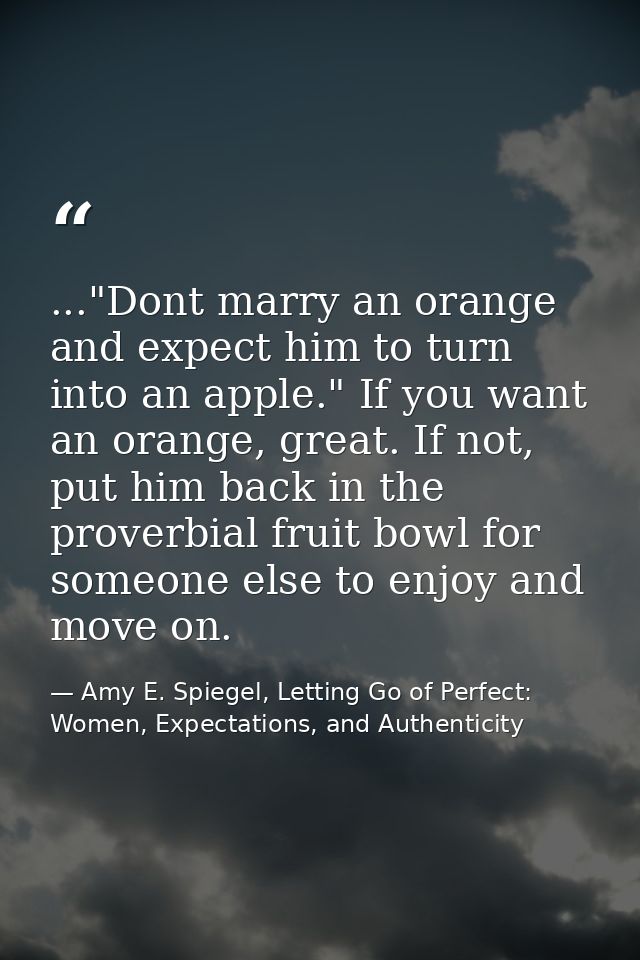 ..."Dont marry an orange and expect him to turn into an apple." If you want an orange, great. If not, put him back in th — Amy E. Spiegel, Letting Go of Perfect: Women, Expectations, and Authenticity