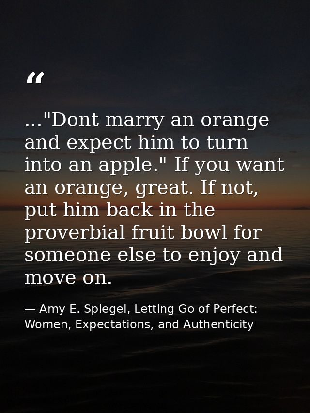 ..."Dont marry an orange and expect him to turn into an apple." If you want an orange, great. If not, put him back in th — Amy E. Spiegel, Letting Go of Perfect: Women, Expectations, and Authenticity