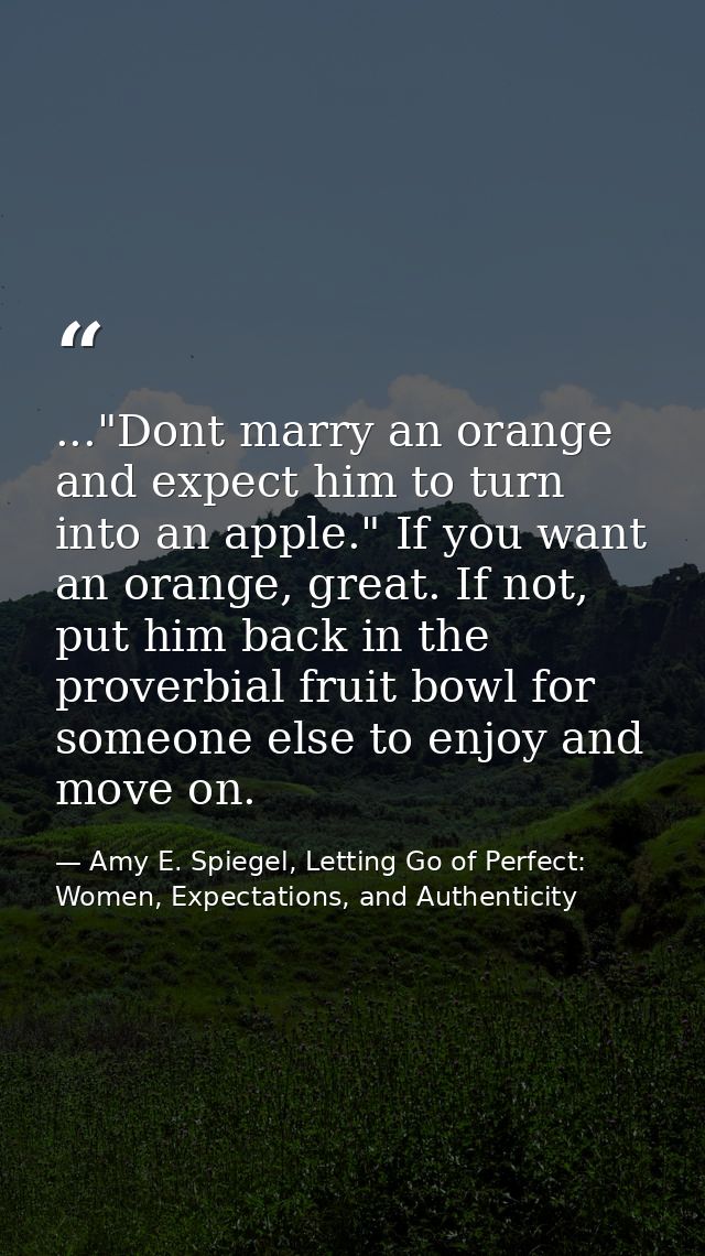 ..."Dont marry an orange and expect him to turn into an apple." If you want an orange, great. If not, put him back in th — Amy E. Spiegel, Letting Go of Perfect: Women, Expectations, and Authenticity