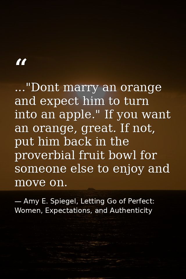 ..."Dont marry an orange and expect him to turn into an apple." If you want an orange, great. If not, put him back in th — Amy E. Spiegel, Letting Go of Perfect: Women, Expectations, and Authenticity