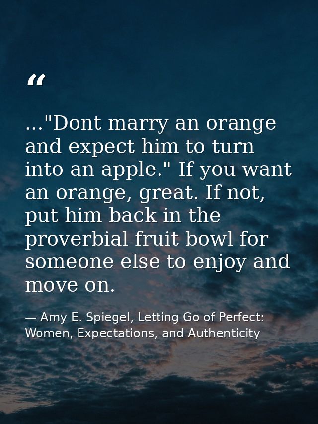 ..."Dont marry an orange and expect him to turn into an apple." If you want an orange, great. If not, put him back in th — Amy E. Spiegel, Letting Go of Perfect: Women, Expectations, and Authenticity
