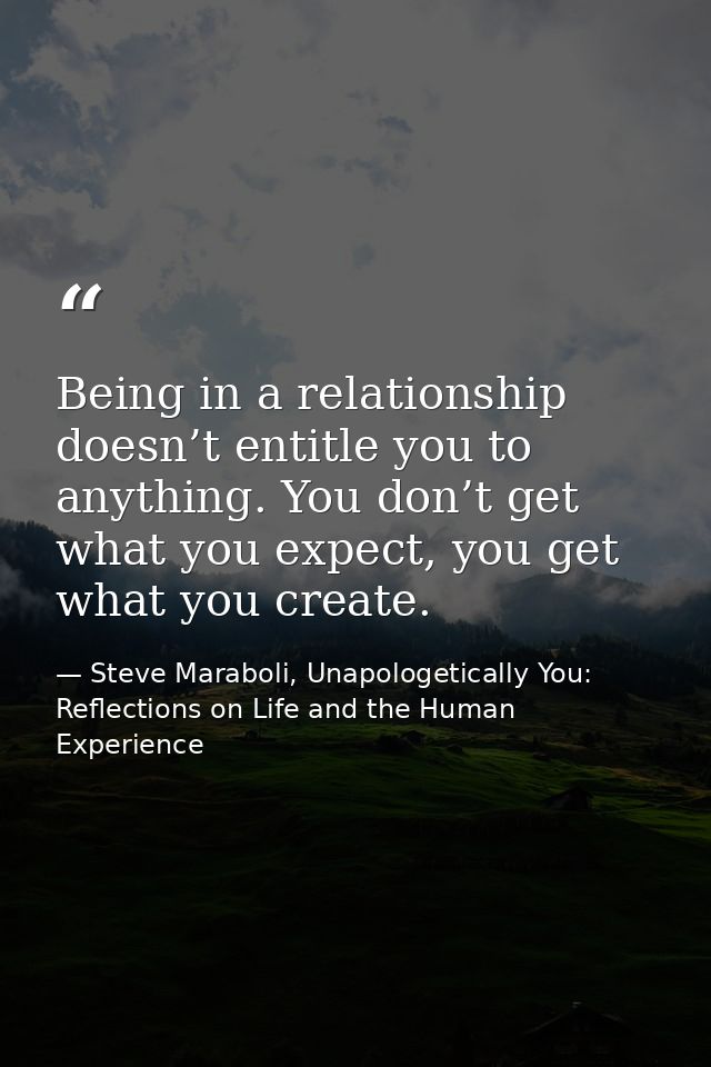 Being in a relationship doesn’t entitle you to anything. You don’t get what you expect, you get what you create. — Steve Maraboli, Unapologetically You: Reflections on Life and the Human Experience