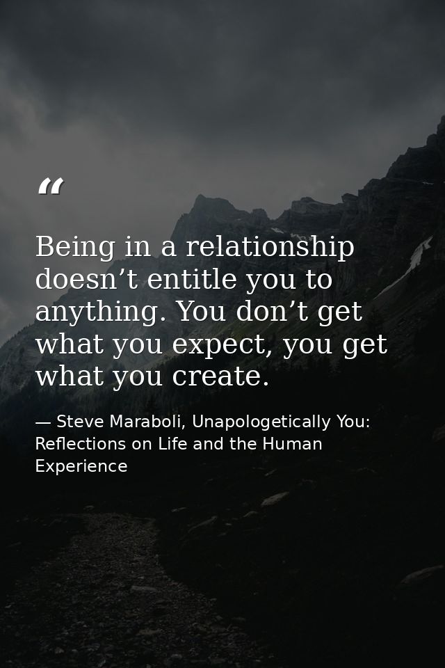 Being in a relationship doesn’t entitle you to anything. You don’t get what you expect, you get what you create. — Steve Maraboli, Unapologetically You: Reflections on Life and the Human Experience
