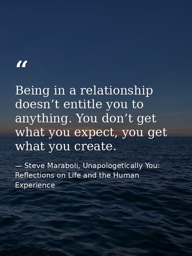 Being in a relationship doesn’t entitle you to anything. You don’t get what you expect, you get what you create. — Steve Maraboli, Unapologetically You: Reflections on Life and the Human Experience