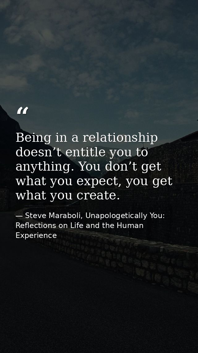 Being in a relationship doesn’t entitle you to anything. You don’t get what you expect, you get what you create. — Steve Maraboli, Unapologetically You: Reflections on Life and the Human Experience