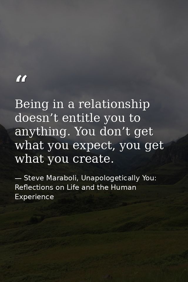 Being in a relationship doesn’t entitle you to anything. You don’t get what you expect, you get what you create. — Steve Maraboli, Unapologetically You: Reflections on Life and the Human Experience