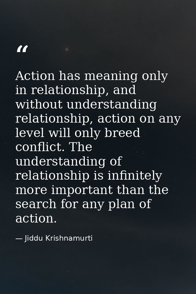 Action has meaning only in relationship, and without understanding relationship, action on any level will only breed con — Jiddu Krishnamurti