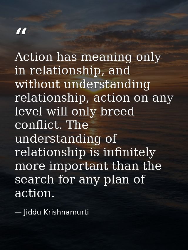 Action has meaning only in relationship, and without understanding relationship, action on any level will only breed con — Jiddu Krishnamurti