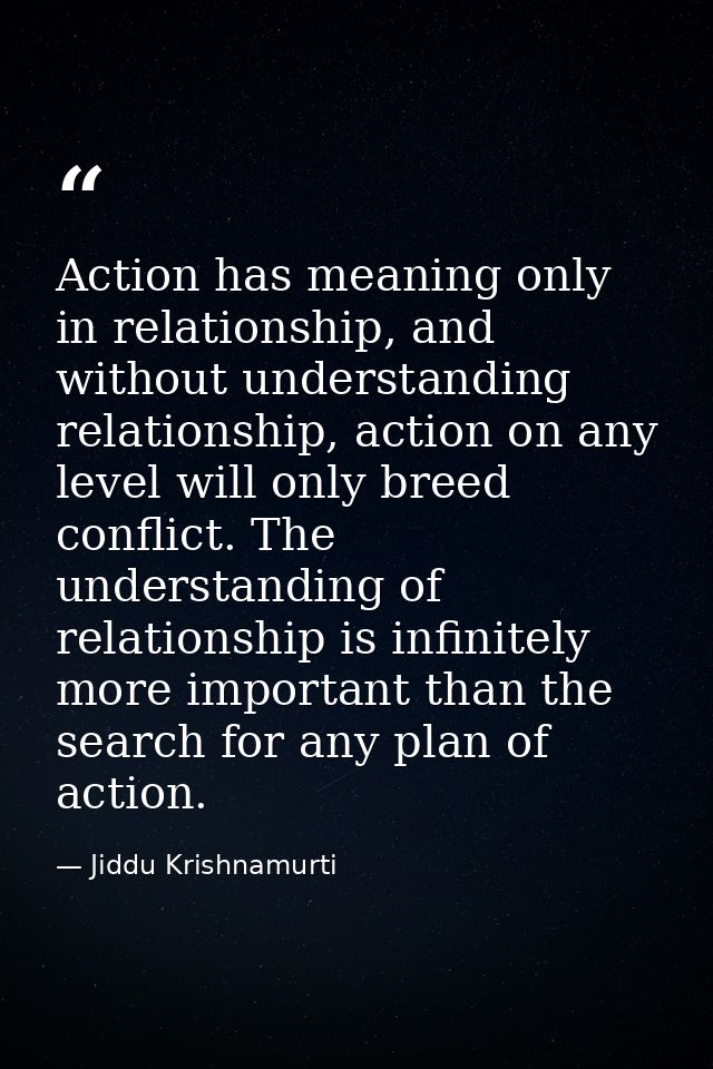 Action has meaning only in relationship, and without understanding relationship, action on any level will only breed con — Jiddu Krishnamurti