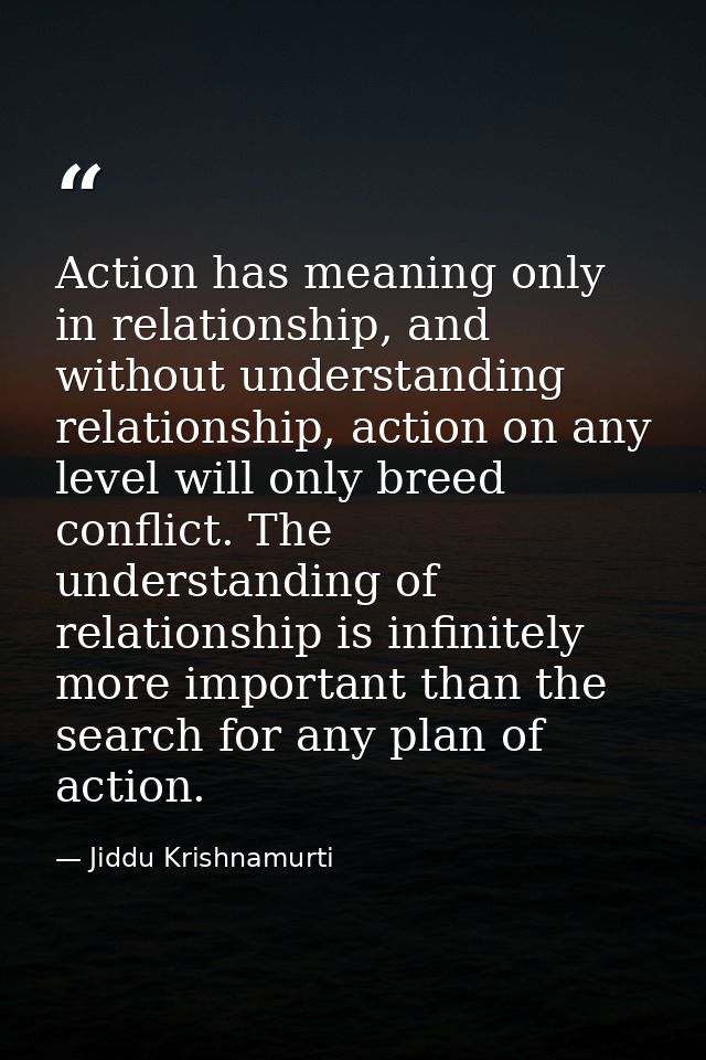 Action has meaning only in relationship, and without understanding relationship, action on any level will only breed con — Jiddu Krishnamurti