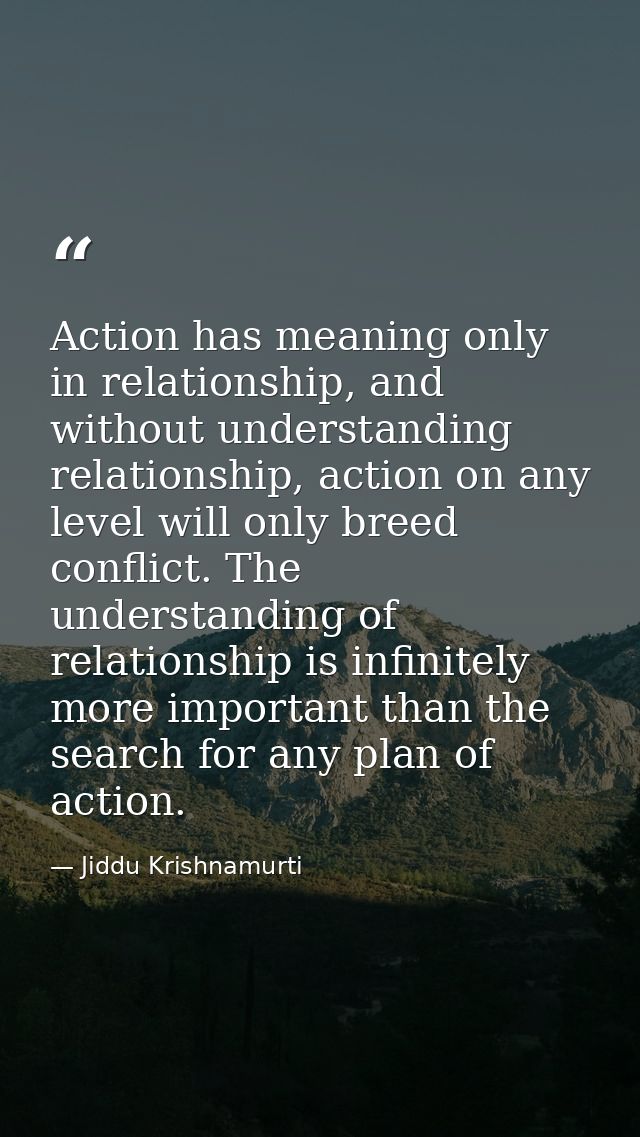 Action has meaning only in relationship, and without understanding relationship, action on any level will only breed con — Jiddu Krishnamurti