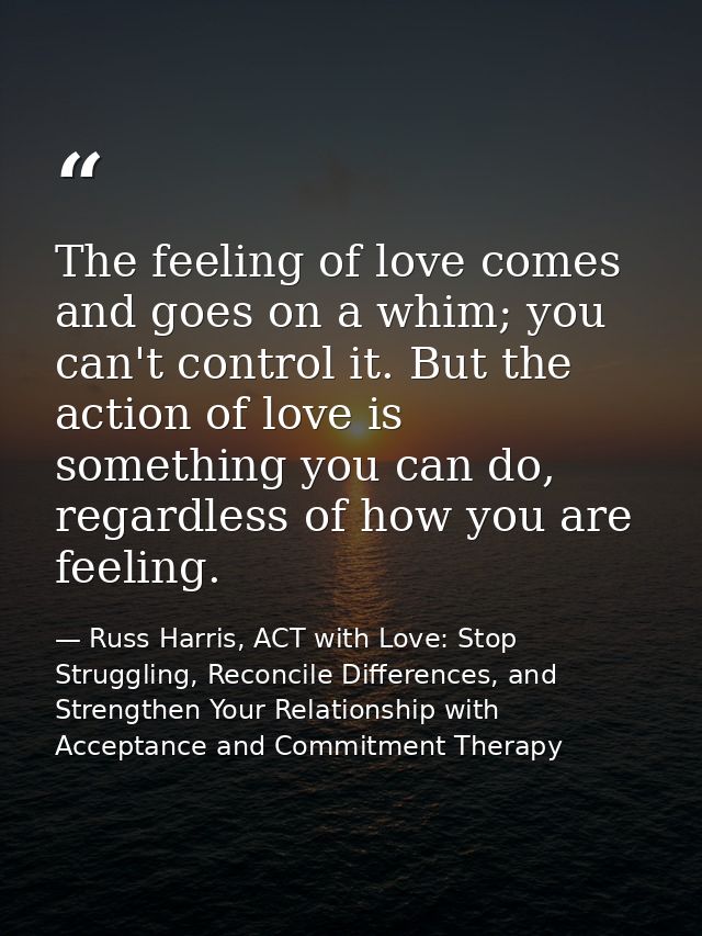 The feeling of love comes and goes on a whim; you can't control it. But the action of love is something you can do, rega — Russ Harris, ACT with Love: Stop Struggling, Reconcile Differences, and Strengthen Your Relationship with Acceptance and Commitment Therapy