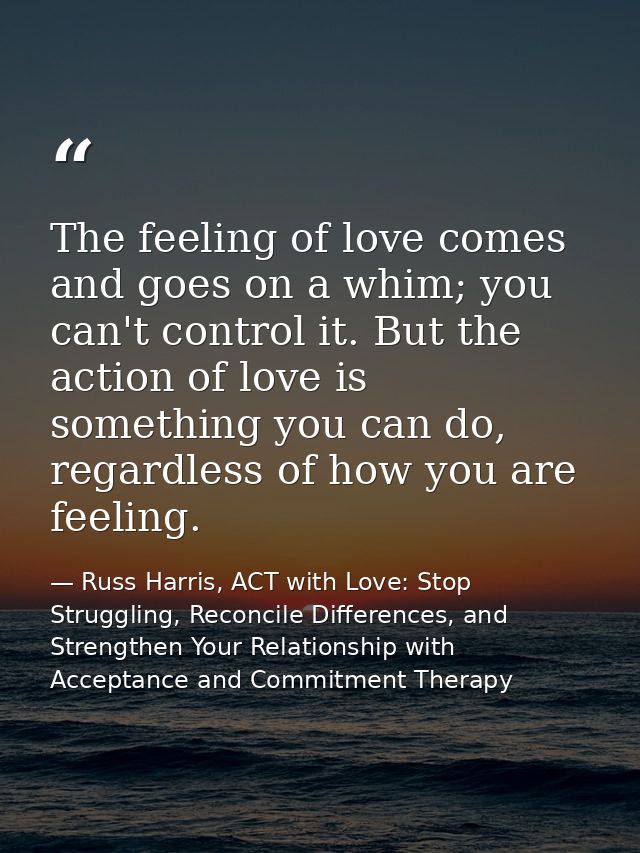 The feeling of love comes and goes on a whim; you can't control it. But the action of love is something you can do, rega — Russ Harris, ACT with Love: Stop Struggling, Reconcile Differences, and Strengthen Your Relationship with Acceptance and Commitment Therapy