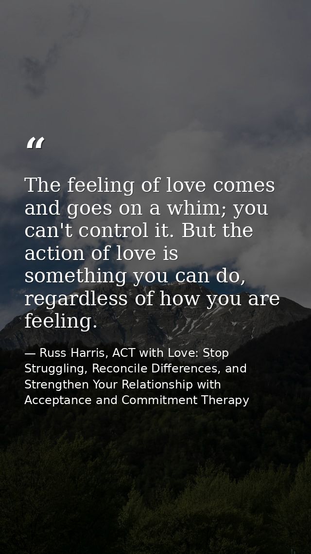 The feeling of love comes and goes on a whim; you can't control it. But the action of love is something you can do, rega — Russ Harris, ACT with Love: Stop Struggling, Reconcile Differences, and Strengthen Your Relationship with Acceptance and Commitment Therapy