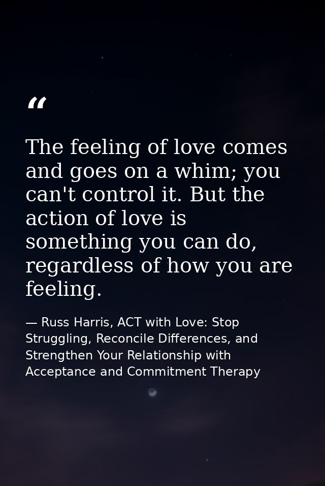 The feeling of love comes and goes on a whim; you can't control it. But the action of love is something you can do, rega — Russ Harris, ACT with Love: Stop Struggling, Reconcile Differences, and Strengthen Your Relationship with Acceptance and Commitment Therapy
