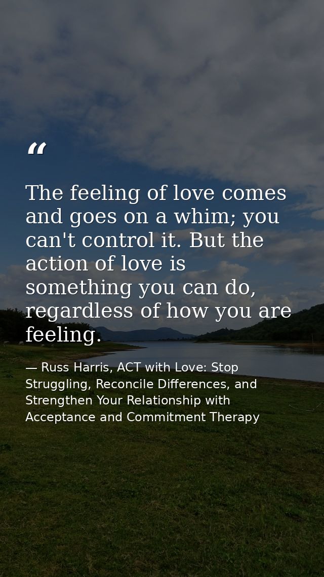 The feeling of love comes and goes on a whim; you can't control it. But the action of love is something you can do, rega — Russ Harris, ACT with Love: Stop Struggling, Reconcile Differences, and Strengthen Your Relationship with Acceptance and Commitment Therapy