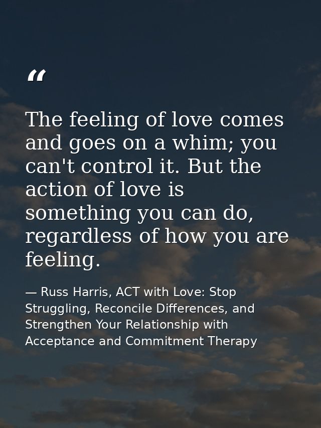 The feeling of love comes and goes on a whim; you can't control it. But the action of love is something you can do, rega — Russ Harris, ACT with Love: Stop Struggling, Reconcile Differences, and Strengthen Your Relationship with Acceptance and Commitment Therapy