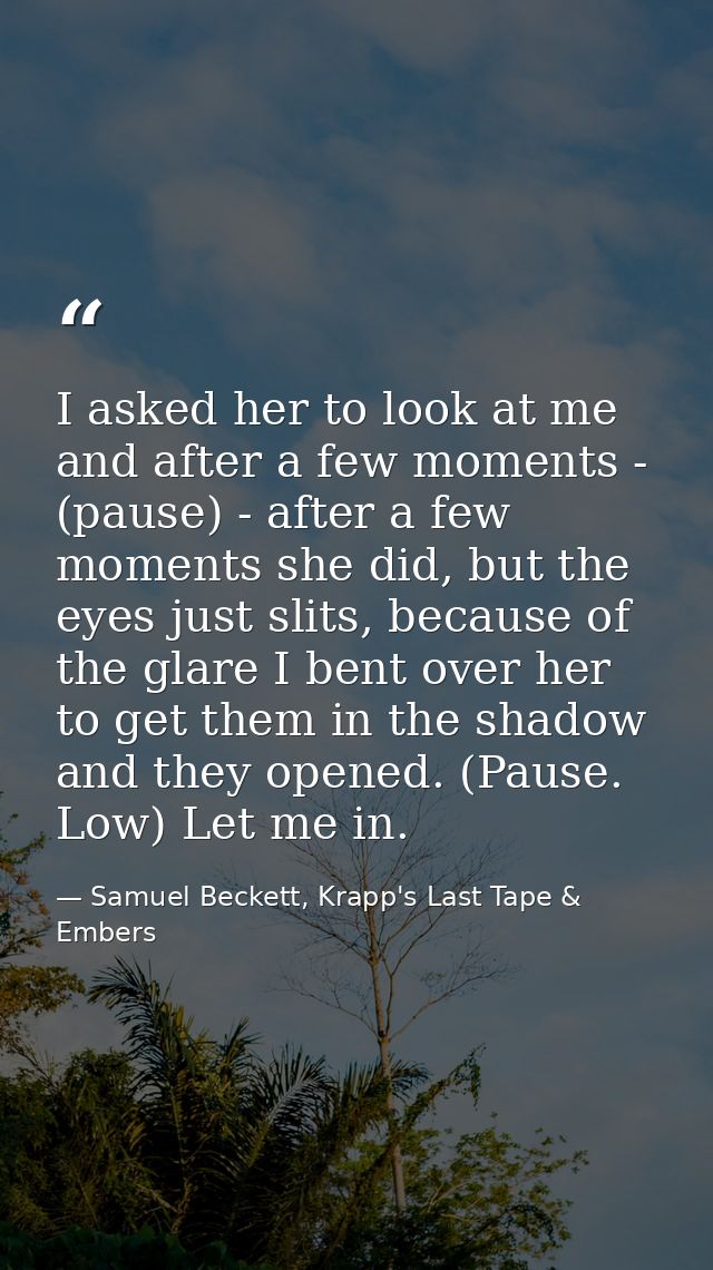 I asked her to look at me and after a few moments - (pause) - after a few moments she did, but the eyes just slits, beca — Samuel Beckett, Krapp's Last Tape & Embers