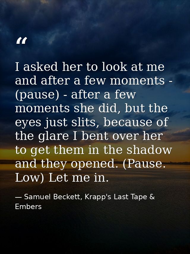 I asked her to look at me and after a few moments - (pause) - after a few moments she did, but the eyes just slits, beca — Samuel Beckett, Krapp's Last Tape & Embers