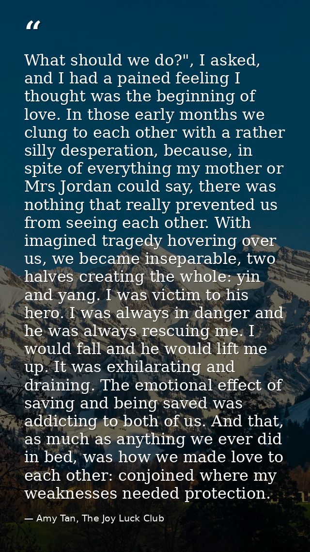 What should we do?", I asked, and I had a pained feeling I thought was the beginning of love. In those early months we c — Amy Tan, The Joy Luck Club