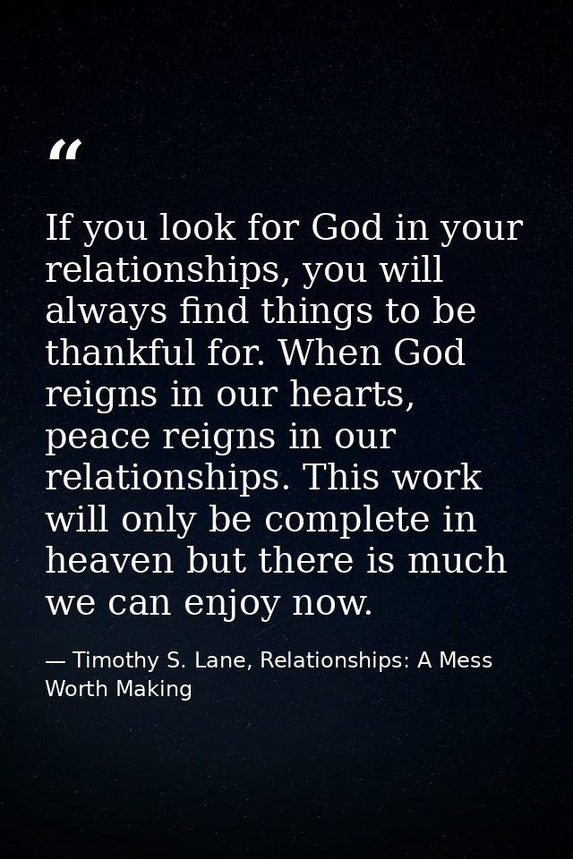 If you look for God in your relationships, you will always find things to be thankful for. When God reigns in our hearts — Timothy S. Lane, Relationships: A Mess Worth Making