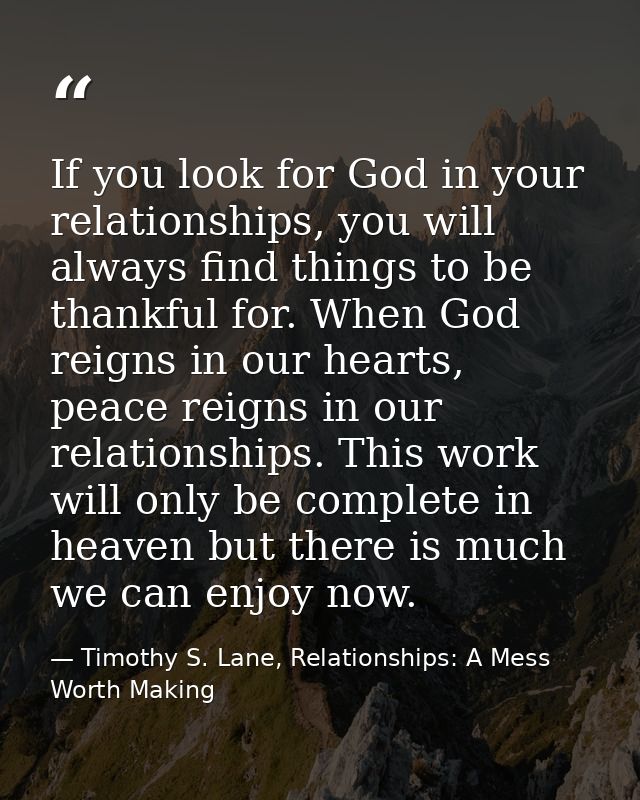 If you look for God in your relationships, you will always find things to be thankful for. When God reigns in our hearts — Timothy S. Lane, Relationships: A Mess Worth Making