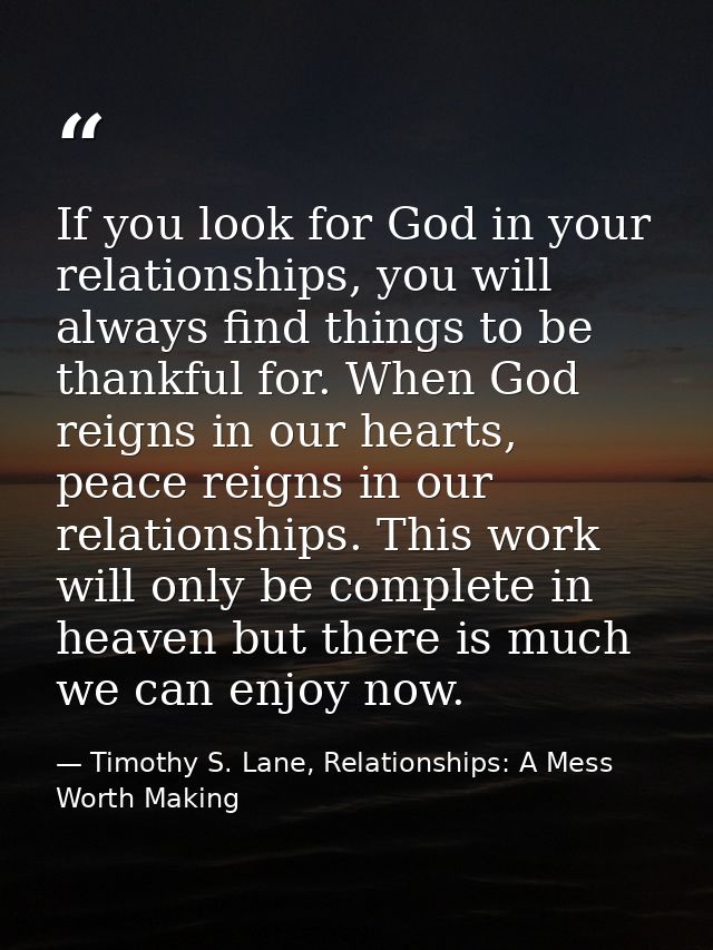 If you look for God in your relationships, you will always find things to be thankful for. When God reigns in our hearts — Timothy S. Lane, Relationships: A Mess Worth Making